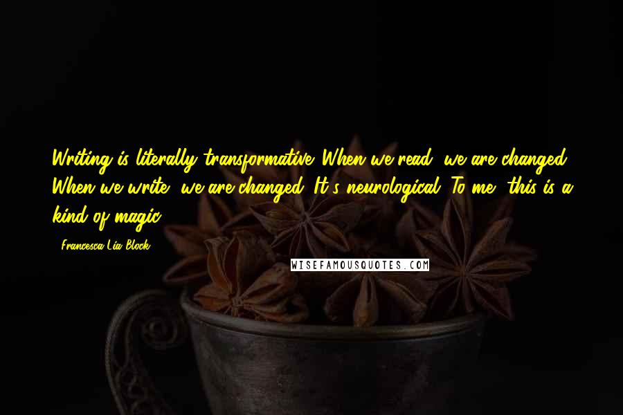 Francesca Lia Block Quotes: Writing is literally transformative. When we read, we are changed. When we write, we are changed. It's neurological. To me, this is a kind of magic.