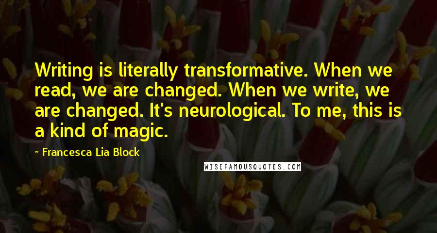 Francesca Lia Block Quotes: Writing is literally transformative. When we read, we are changed. When we write, we are changed. It's neurological. To me, this is a kind of magic.