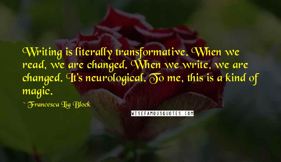 Francesca Lia Block Quotes: Writing is literally transformative. When we read, we are changed. When we write, we are changed. It's neurological. To me, this is a kind of magic.