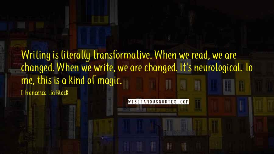 Francesca Lia Block Quotes: Writing is literally transformative. When we read, we are changed. When we write, we are changed. It's neurological. To me, this is a kind of magic.