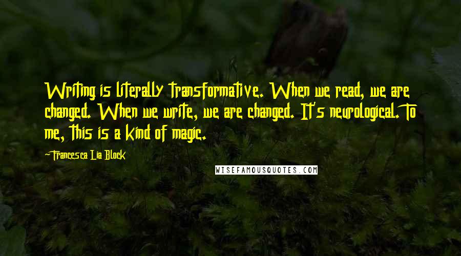 Francesca Lia Block Quotes: Writing is literally transformative. When we read, we are changed. When we write, we are changed. It's neurological. To me, this is a kind of magic.