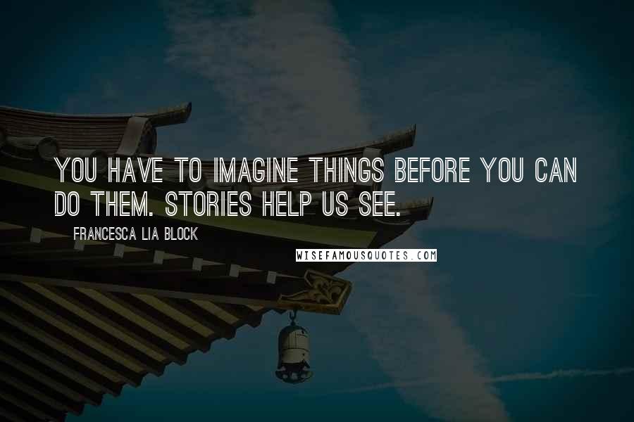 Francesca Lia Block Quotes: You have to imagine things before you can do them. Stories help us see.