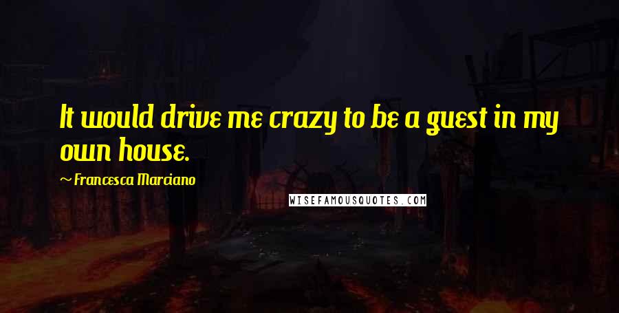 Francesca Marciano Quotes: It would drive me crazy to be a guest in my own house.