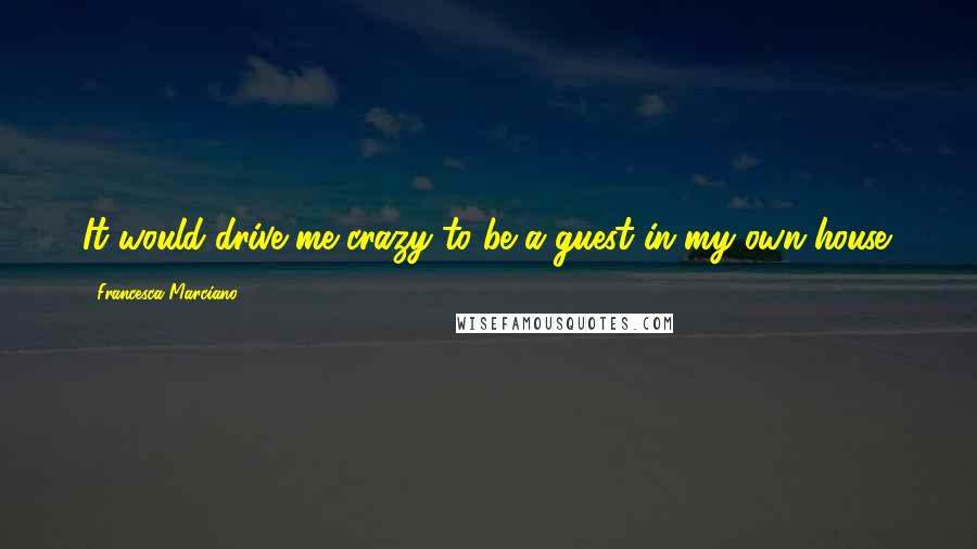 Francesca Marciano Quotes: It would drive me crazy to be a guest in my own house.