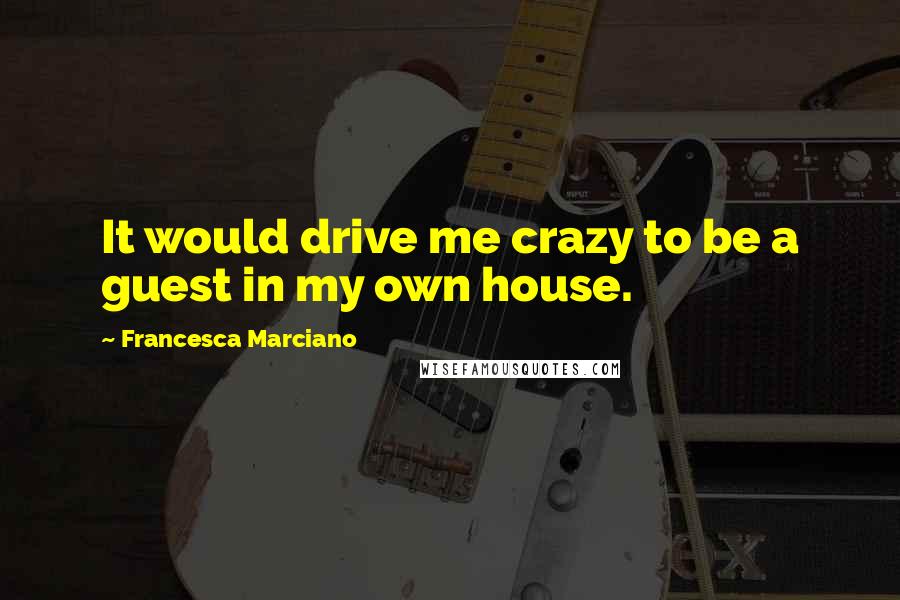 Francesca Marciano Quotes: It would drive me crazy to be a guest in my own house.