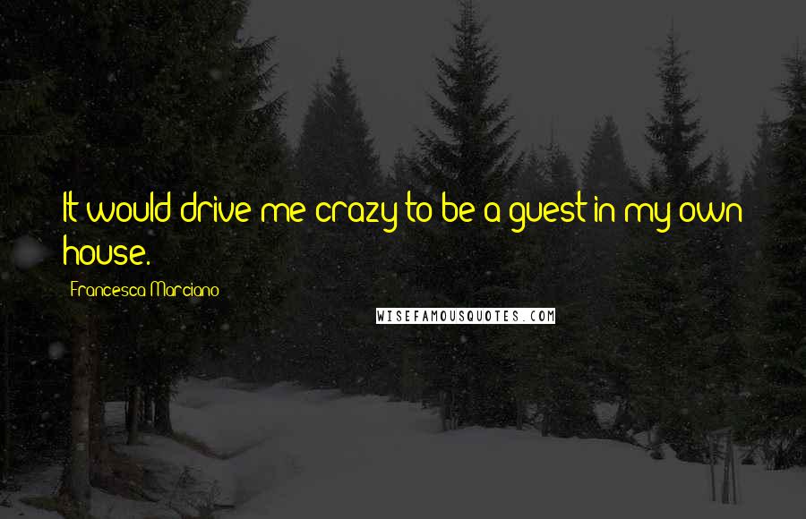 Francesca Marciano Quotes: It would drive me crazy to be a guest in my own house.