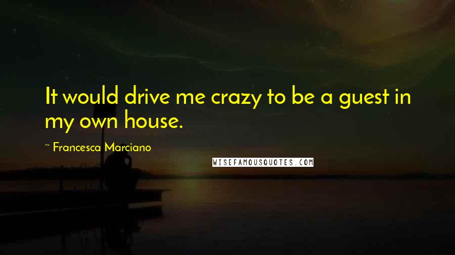 Francesca Marciano Quotes: It would drive me crazy to be a guest in my own house.