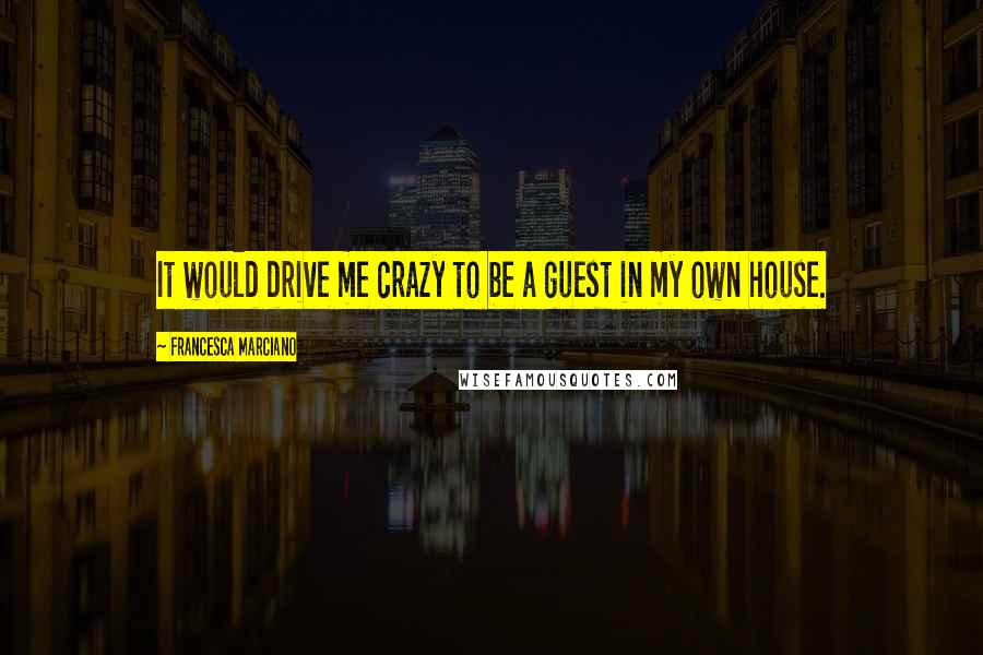 Francesca Marciano Quotes: It would drive me crazy to be a guest in my own house.