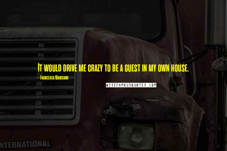 Francesca Marciano Quotes: It would drive me crazy to be a guest in my own house.