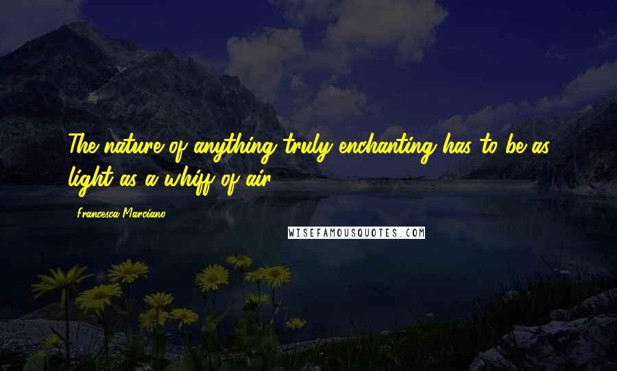 Francesca Marciano Quotes: The nature of anything truly enchanting has to be as light as a whiff of air.