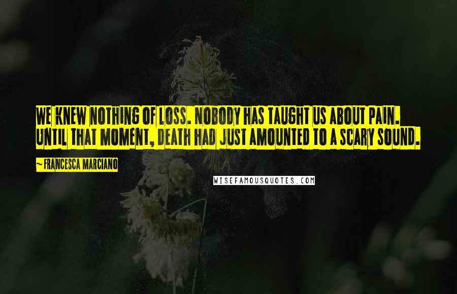 Francesca Marciano Quotes: We knew nothing of loss. Nobody has taught us about pain. Until that moment, death had just amounted to a scary sound.