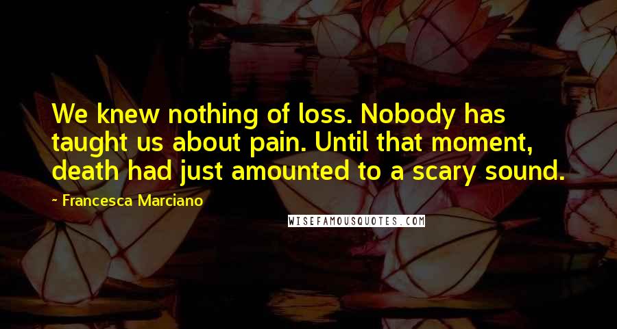 Francesca Marciano Quotes: We knew nothing of loss. Nobody has taught us about pain. Until that moment, death had just amounted to a scary sound.