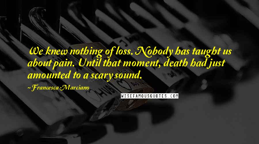 Francesca Marciano Quotes: We knew nothing of loss. Nobody has taught us about pain. Until that moment, death had just amounted to a scary sound.