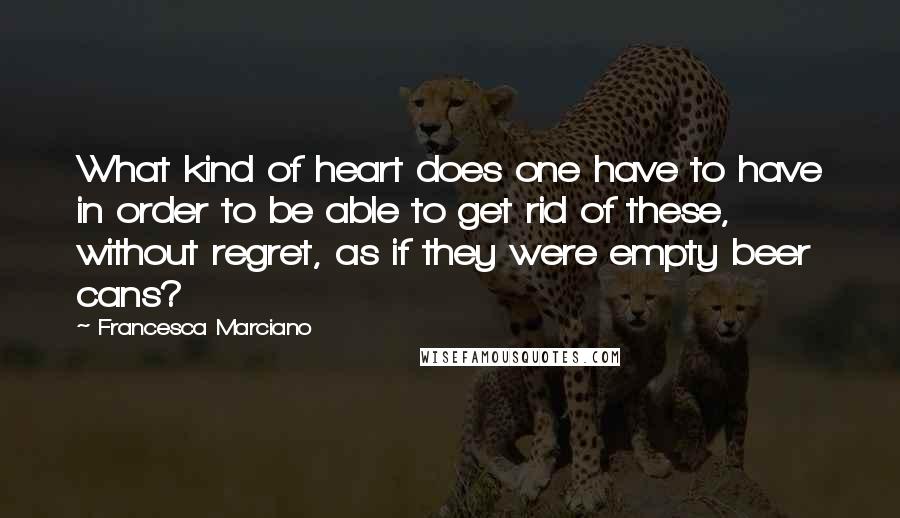 Francesca Marciano Quotes: What kind of heart does one have to have in order to be able to get rid of these, without regret, as if they were empty beer cans?