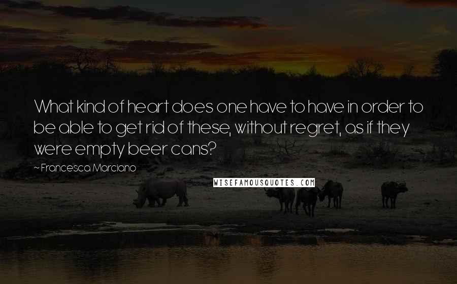 Francesca Marciano Quotes: What kind of heart does one have to have in order to be able to get rid of these, without regret, as if they were empty beer cans?