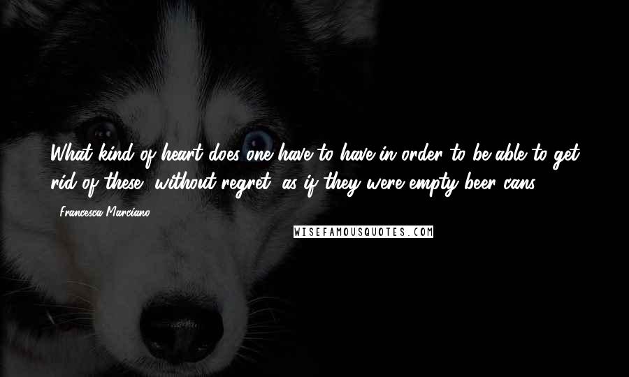 Francesca Marciano Quotes: What kind of heart does one have to have in order to be able to get rid of these, without regret, as if they were empty beer cans?