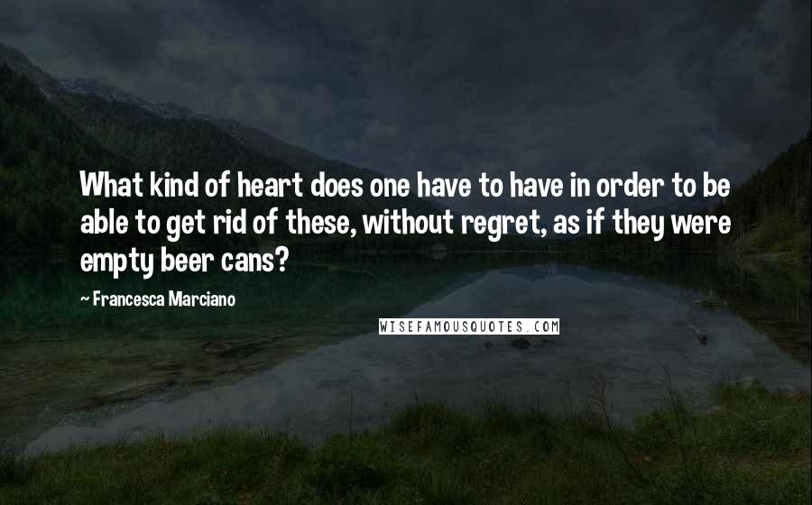 Francesca Marciano Quotes: What kind of heart does one have to have in order to be able to get rid of these, without regret, as if they were empty beer cans?