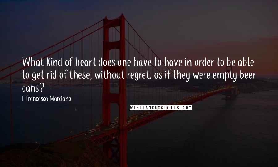 Francesca Marciano Quotes: What kind of heart does one have to have in order to be able to get rid of these, without regret, as if they were empty beer cans?