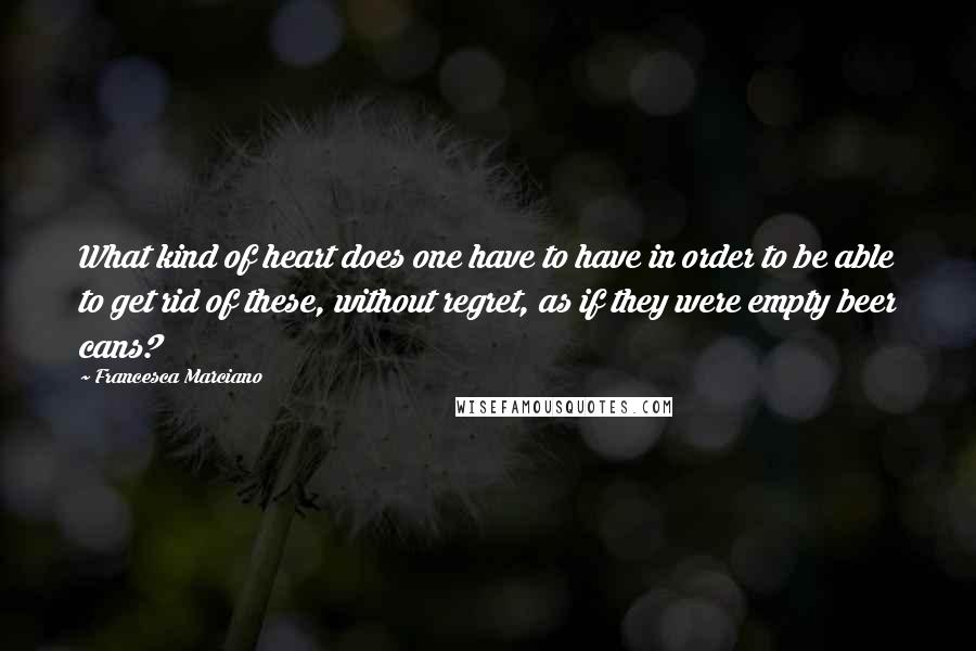 Francesca Marciano Quotes: What kind of heart does one have to have in order to be able to get rid of these, without regret, as if they were empty beer cans?