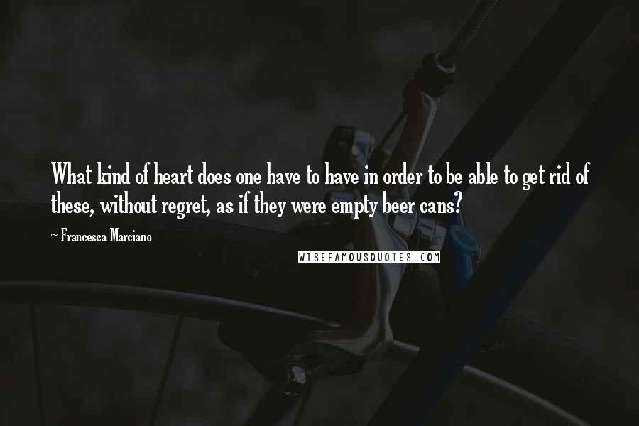 Francesca Marciano Quotes: What kind of heart does one have to have in order to be able to get rid of these, without regret, as if they were empty beer cans?