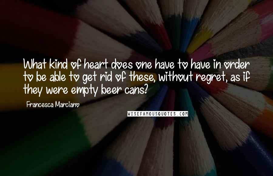 Francesca Marciano Quotes: What kind of heart does one have to have in order to be able to get rid of these, without regret, as if they were empty beer cans?