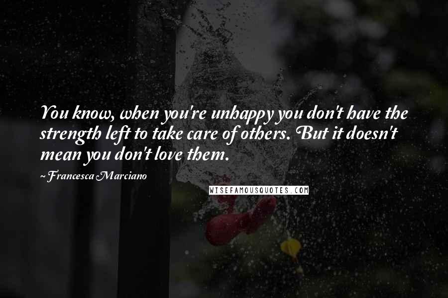 Francesca Marciano Quotes: You know, when you're unhappy you don't have the strength left to take care of others. But it doesn't mean you don't love them.