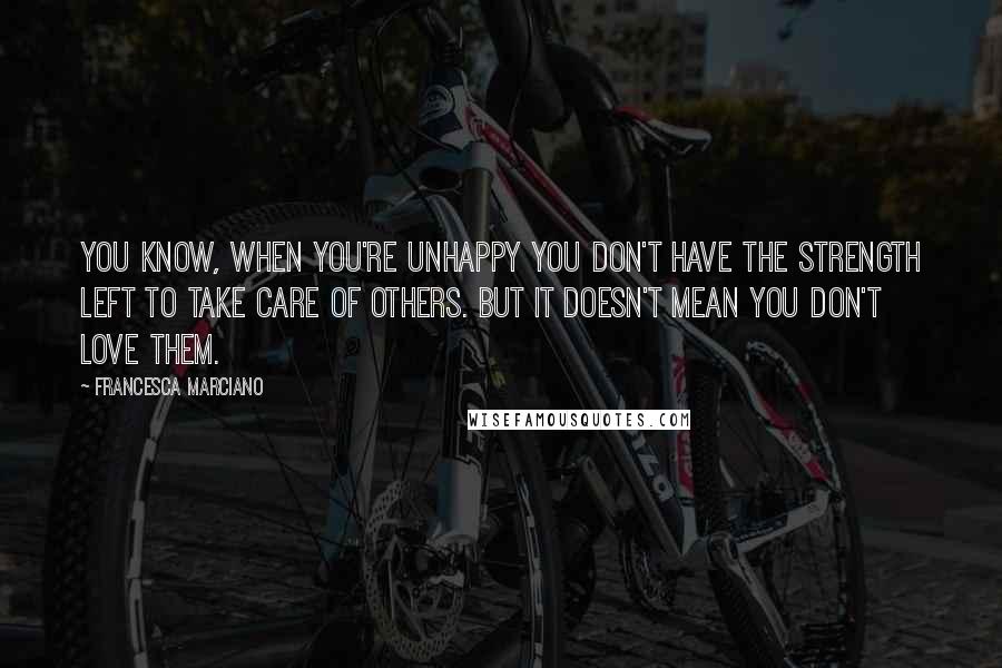 Francesca Marciano Quotes: You know, when you're unhappy you don't have the strength left to take care of others. But it doesn't mean you don't love them.