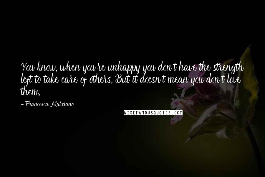 Francesca Marciano Quotes: You know, when you're unhappy you don't have the strength left to take care of others. But it doesn't mean you don't love them.