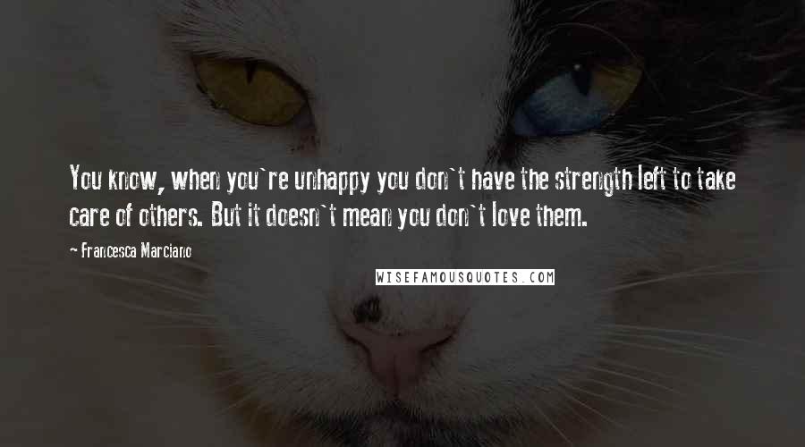 Francesca Marciano Quotes: You know, when you're unhappy you don't have the strength left to take care of others. But it doesn't mean you don't love them.