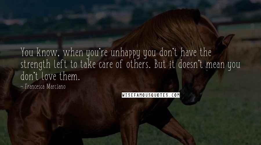 Francesca Marciano Quotes: You know, when you're unhappy you don't have the strength left to take care of others. But it doesn't mean you don't love them.