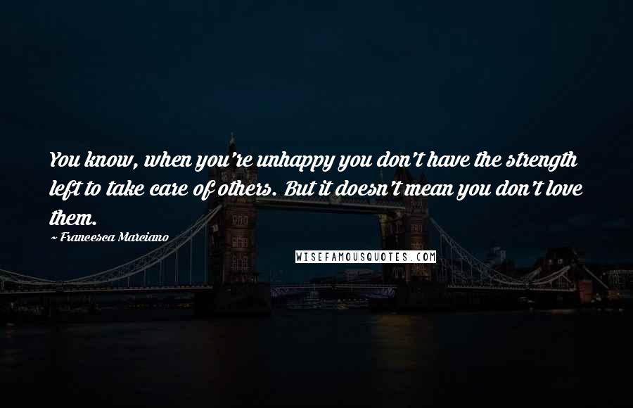 Francesca Marciano Quotes: You know, when you're unhappy you don't have the strength left to take care of others. But it doesn't mean you don't love them.