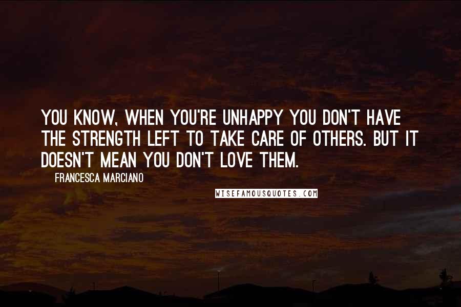 Francesca Marciano Quotes: You know, when you're unhappy you don't have the strength left to take care of others. But it doesn't mean you don't love them.