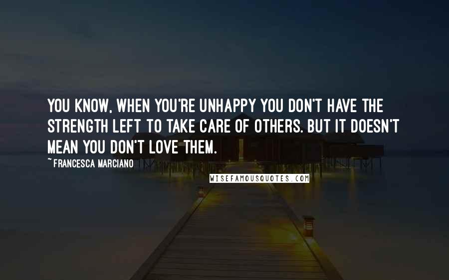 Francesca Marciano Quotes: You know, when you're unhappy you don't have the strength left to take care of others. But it doesn't mean you don't love them.