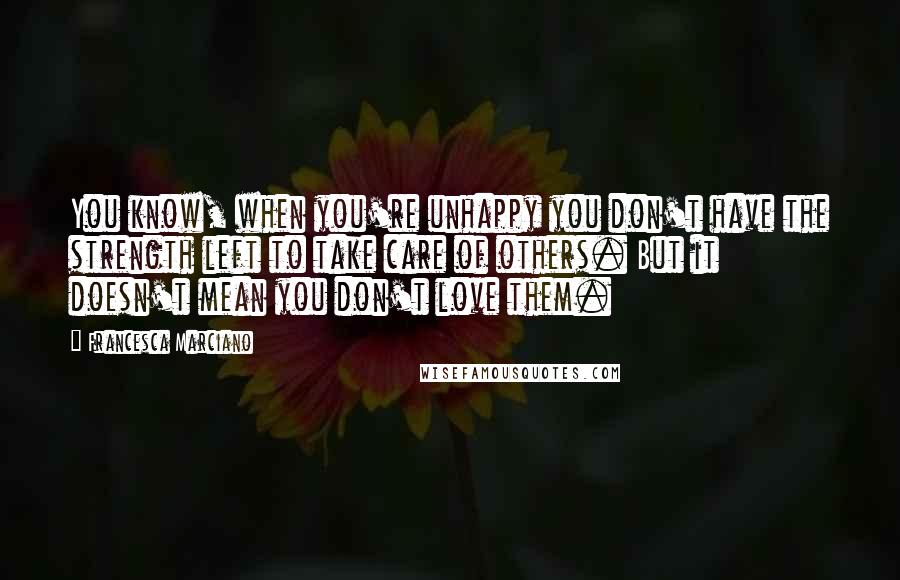 Francesca Marciano Quotes: You know, when you're unhappy you don't have the strength left to take care of others. But it doesn't mean you don't love them.