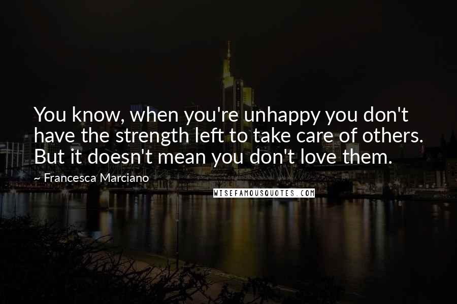 Francesca Marciano Quotes: You know, when you're unhappy you don't have the strength left to take care of others. But it doesn't mean you don't love them.
