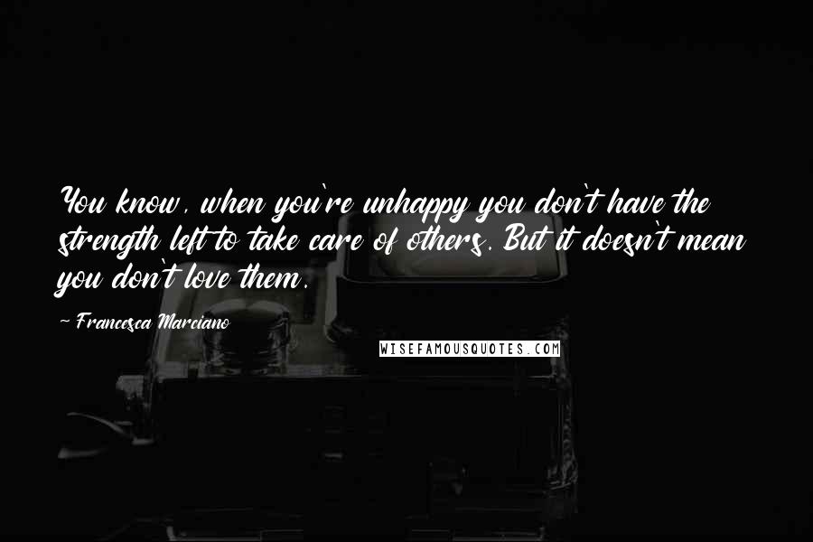 Francesca Marciano Quotes: You know, when you're unhappy you don't have the strength left to take care of others. But it doesn't mean you don't love them.