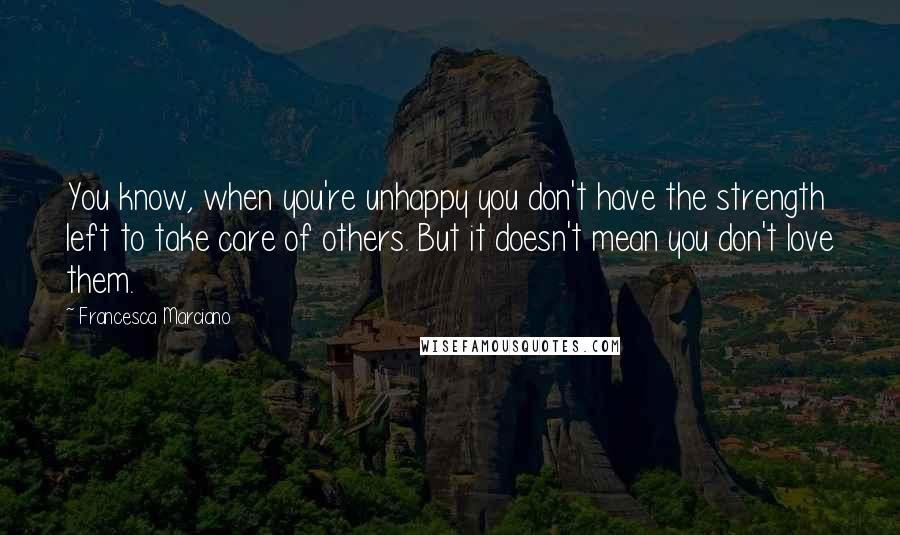 Francesca Marciano Quotes: You know, when you're unhappy you don't have the strength left to take care of others. But it doesn't mean you don't love them.