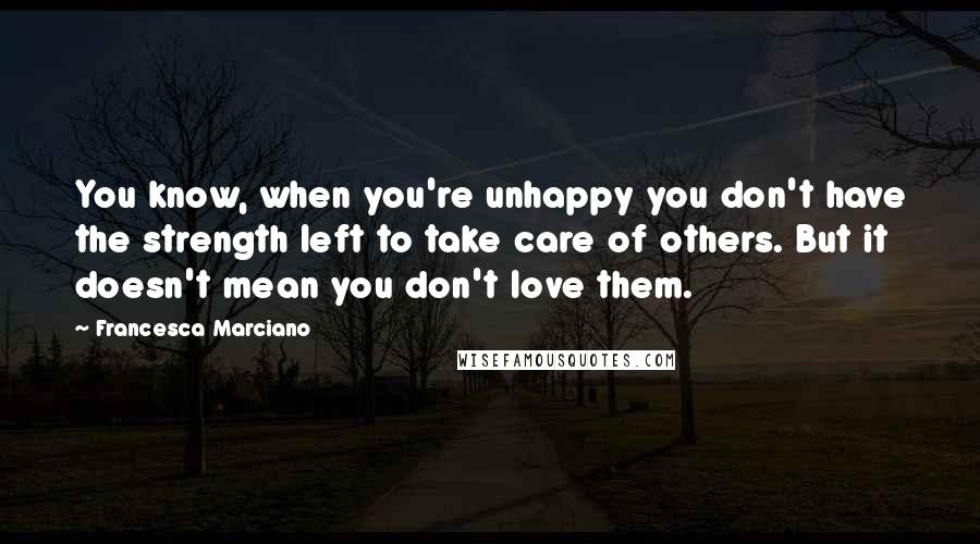 Francesca Marciano Quotes: You know, when you're unhappy you don't have the strength left to take care of others. But it doesn't mean you don't love them.