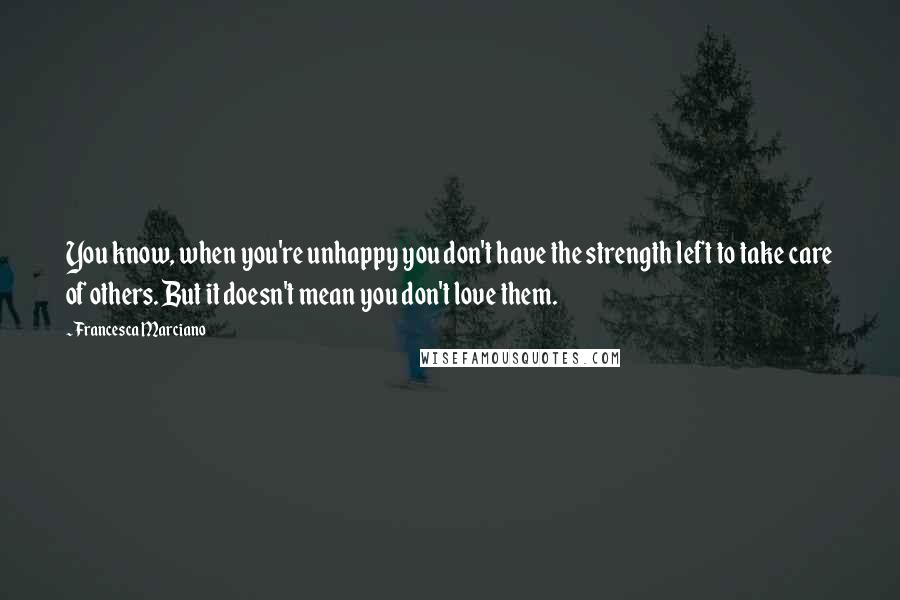 Francesca Marciano Quotes: You know, when you're unhappy you don't have the strength left to take care of others. But it doesn't mean you don't love them.