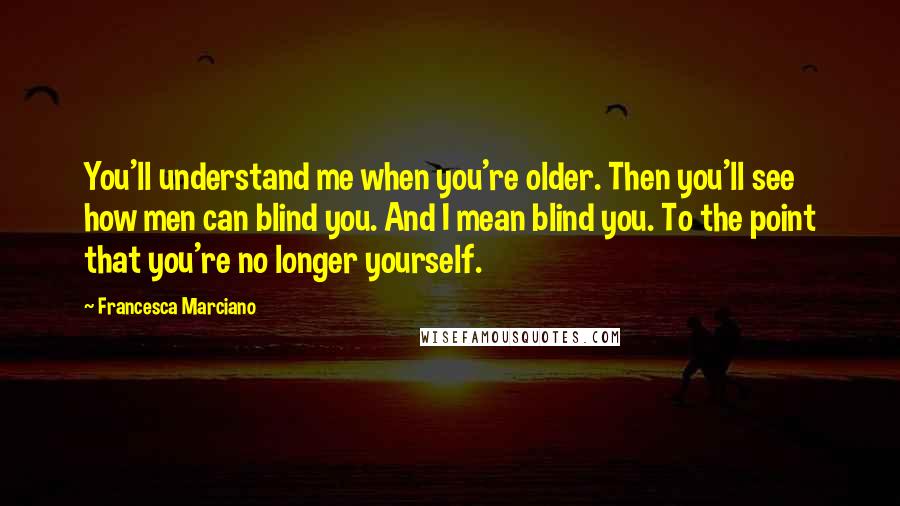 Francesca Marciano Quotes: You'll understand me when you're older. Then you'll see how men can blind you. And I mean blind you. To the point that you're no longer yourself.