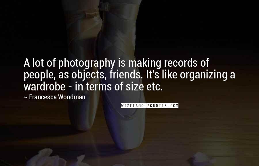 Francesca Woodman Quotes: A lot of photography is making records of people, as objects, friends. It's like organizing a wardrobe - in terms of size etc.