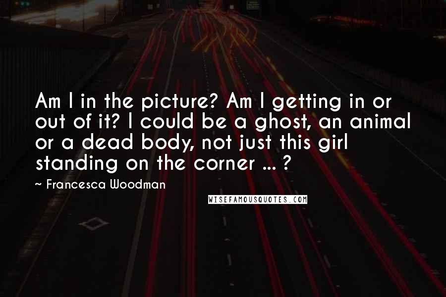 Francesca Woodman Quotes: Am I in the picture? Am I getting in or out of it? I could be a ghost, an animal or a dead body, not just this girl standing on the corner ... ?