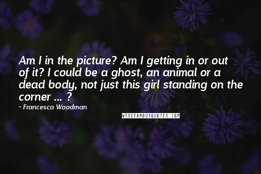 Francesca Woodman Quotes: Am I in the picture? Am I getting in or out of it? I could be a ghost, an animal or a dead body, not just this girl standing on the corner ... ?