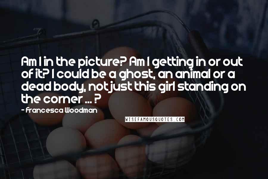 Francesca Woodman Quotes: Am I in the picture? Am I getting in or out of it? I could be a ghost, an animal or a dead body, not just this girl standing on the corner ... ?