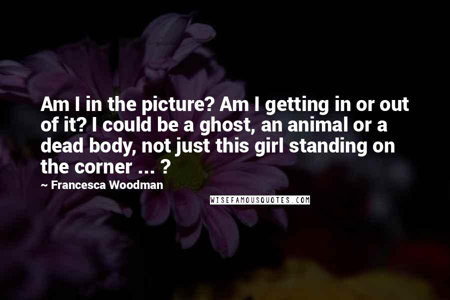 Francesca Woodman Quotes: Am I in the picture? Am I getting in or out of it? I could be a ghost, an animal or a dead body, not just this girl standing on the corner ... ?