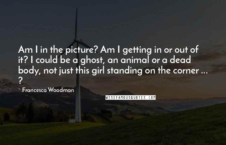 Francesca Woodman Quotes: Am I in the picture? Am I getting in or out of it? I could be a ghost, an animal or a dead body, not just this girl standing on the corner ... ?