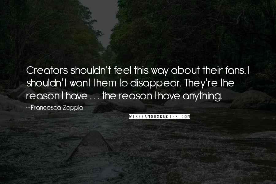 Francesca Zappia Quotes: Creators shouldn't feel this way about their fans. I shouldn't want them to disappear. They're the reason I have . . . the reason I have anything.