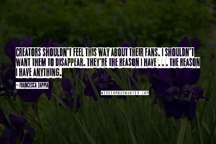 Francesca Zappia Quotes: Creators shouldn't feel this way about their fans. I shouldn't want them to disappear. They're the reason I have . . . the reason I have anything.