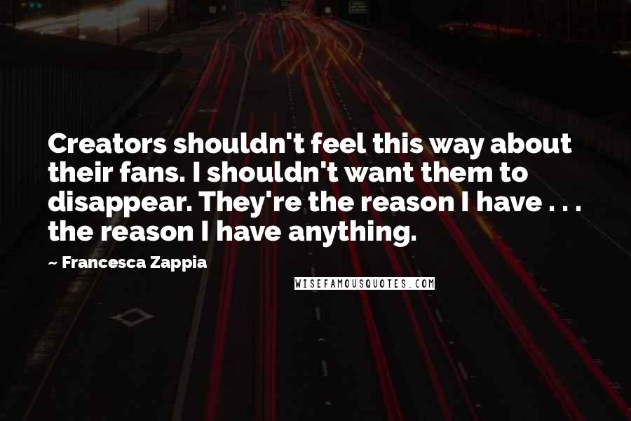 Francesca Zappia Quotes: Creators shouldn't feel this way about their fans. I shouldn't want them to disappear. They're the reason I have . . . the reason I have anything.