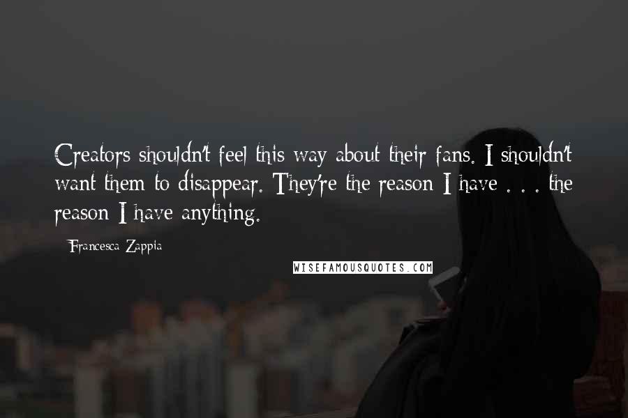 Francesca Zappia Quotes: Creators shouldn't feel this way about their fans. I shouldn't want them to disappear. They're the reason I have . . . the reason I have anything.